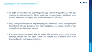 Aprendizagem e Desenvolvimento de Pessoas
 Em 2014, um levantamento realizado pelo Grupo Empreenda apontou que 71% das
empresas acreditavam não ter líderes suficientes, em quantidade e qualidade, para
garantir a execução estratégica para o ciclo de trabalho (2015-2018).
 Hoje, o desafio ainda persiste. Segundo pesquisa Carreira dos Sonhos, divulgada pelo
Grupo Cia de Talentos, que contou com a participação de nove países, a confiança nas
instituições e nos líderes está abalada.
 A pesquisa mostra que apenas 54% dos jovens, 55% da média gestão e 63% da alta
liderança confiam nos seus CEOs. Dados que indicam que o cenário atual é de
desconexão entre indivíduos e instituições.
 