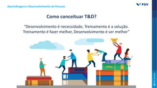 Como conceituar T&D?
“Desenvolvimento é necessidade, Treinamento é a solução.
Treinamento é fazer melhor, Desenvolvimento é ser melhor”
Aprendizagem e Desenvolvimento de Pessoas
 