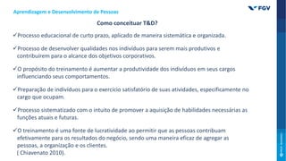Processo educacional de curto prazo, aplicado de maneira sistemática e organizada.
Processo de desenvolver qualidades nos indivíduos para serem mais produtivos e
contribuírem para o alcance dos objetivos corporativos.
O propósito do treinamento é aumentar a produtividade dos indivíduos em seus cargos
influenciando seus comportamentos.
Preparação de indivíduos para o exercício satisfatório de suas atividades, especificamente no
cargo que ocupam.
Processo sistematizado com o intuito de promover a aquisição de habilidades necessárias as
funções atuais e futuras.
O treinamento é uma fonte de lucratividade ao permitir que as pessoas contribuam
efetivamente para os resultados do negócio, sendo uma maneira eficaz de agregar as
pessoas, a organização e os clientes.
( Chiavenato 2010).
Como conceituar T&D?
Aprendizagem e Desenvolvimento de Pessoas
 