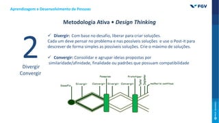  Divergir: Com base no desafio, liberar para criar soluções.
Cada um deve pensar no problema e nas possíveis soluções e use o Post-it para
descrever de forma simples as possíveis soluções. Crie o máximo de soluções.
 Convergir: Consolidar e agrupar ideias propostas por
similaridade/afinidade, finalidade ou padrões que possuam compatibilidade
Divergir
Convergir
Aprendizagem e Desenvolvimento de Pessoas
Metodologia Ativa • Design Thinking
 