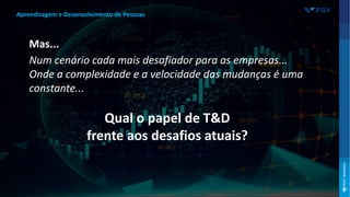 Mas...
Num cenário cada mais desafiador para as empresas...
Onde a complexidade e a velocidade das mudanças é uma
constante...
Qual o papel de T&D
frente aos desafios atuais?
Aprendizagem e Desenvolvimento de Pessoas
 