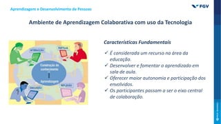 Aprendizagem e Desenvolvimento de Pessoas
Ambiente de Aprendizagem Colaborativa com uso da Tecnologia
Características Fundamentais
 É considerada um recurso na área da
educação.
 Desenvolver e fomentar o aprendizado em
sala de aula.
 Oferecer maior autonomia e participação dos
envolvidos.
 Os participantes passam a ser o eixo central
de colaboração.
 