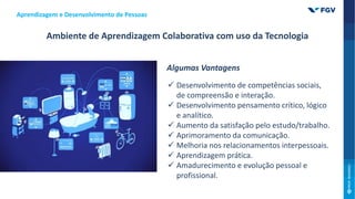 Aprendizagem e Desenvolvimento de Pessoas
Ambiente de Aprendizagem Colaborativa com uso da Tecnologia
Algumas Vantagens
 Desenvolvimento de competências sociais,
de compreensão e interação.
 Desenvolvimento pensamento crítico, lógico
e analítico.
 Aumento da satisfação pelo estudo/trabalho.
 Aprimoramento da comunicação.
 Melhoria nos relacionamentos interpessoais.
 Aprendizagem prática.
 Amadurecimento e evolução pessoal e
profissional.
 