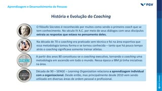 O filósofo Sócrates é reconhecido por muitos como sendo o primeiro coach que se
tem conhecimento. No século IV A.C. por meio de seus diálogos com seus discípulos
extraia as respostas que estava no pensamento deles.
Na década de 70 o coaching era praticado sem técnica e foi na área esportiva que
essa metodologia tomou forma e se tornou conhecida – tanto que há pouco tempo
atrás o coaching significava somente treinar atletas.
A partir dos anos 80 conceituou-se o coaching executivo, tornando o coaching uma
metodologia em ascensão em todo o mundo. Nessa época a IBM já tinha iniciativas
na área.
Década de 90 – SENGE – Learning Organization relaciona a aprendizagem individual
com a organizacional. Desde então, mas principalmente desde 2010 vem sendo
utilizado em diversas áreas de ordem pessoal e profissional.
Aprendizagem e Desenvolvimento de Pessoas
História e Evolução do Coaching
 