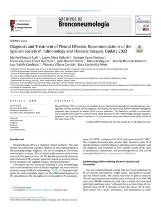 Archivos de Bronconeumología 59 (2023) 27–35
www.archbronconeumol.org
SEPAR’s Voice
Diagnosis and Treatment of Pleural Effusion. Recommendations of the
Spanish Society of Pulmonology and Thoracic Surgery. Update 2022
Maribel Botana Riala,∗
, Javier Pérez Pallarésb
, Enrique Cases Viedmac
,
Francisco Julián López Gonzálezd
, José Manuel Porcele
, María Rodríguezf
, Beatriz Romero Romerog
,
Luis Valdés Cuadradoh
, Victoria Villena Garridoi
, Rosa Cordovilla Pérezj
a
Unidad de Técnicas Broncopleurales, Servicio de Neumología, Hospital Álvaro Cunqueiro (Vigo), Instituto de Investigación Sanitaria Galicia Sur, Spain
b
Servicio de Neumología, Hospital General Universitario Santa Lucía, Cartagena, Murcia, Spain
c
Servicio de Neumología, Hospital Universitario y Politécnico La Fe, Valencia, Spain
d
Servicio de Neumología, Hospital Universitario Central de Asturias. Oviedo, Spain
e
Unidad de Medicina Pleural, Servicio de Medicina Interna, Hospital Universitario Arnau de Vilanova, IRB Lleida, Universidad de Lleida, Lleida, Spain
f
Departamento de Cirugía Torácica, Clínica Universidad de Navarra. Madrid, Spain
g
Unidad de Endoscopia Respiratoria, Unidad Médico-Quirúrgica de Enfermedades Respiratorias, Hospital Virgen del Rocío, Sevilla, Spain
h
Servicio de Neumología, Complejo Hospitalario Universitario de Santiago, Instituto de Investigación Sanitaria de Santiago de Compostela, Departamento de Medicina, Universidad
de Santiago de Compostela, Spain
i
Servicio de Neumología, Hospital Universitario 12 de Octubre, Departamento de Medicina, Facultad de Medicina, Universidad Complutense de Madrid, Spain
j
Servicio de Neumología, Hospital Universitario de Salamanca, Spain
a r t i c l e i n f o
Article history:
Received 4 July 2022
Accepted 7 September 2022
Available online 30 September 2022
Keywords:
Pleural effusion
Diagnosis
Prognosis
Treatment
Cost-effectiveness
a b s t r a c t
Pleural effusion (PE) is a common yet complex disease that requires specialized, multidisciplinary man-
agement. Recent advances, novel diagnostic techniques, and innovative patient-centered therapeutic
proposals have prompted an update of the current guidelines. This document provides recommenda-
tions and protocols based on a critical review of the literature on the epidemiology, etiology, diagnosis,
prognosis, and new therapeutic options in PE, and addresses some cost-effectiveness issues related to
the main types of PE.
© 2022 SEPAR. Published by Elsevier España, S.L.U. All rights reserved.
Introduction
Pleural effusion (PE) is a common clinical problem.1 The past
decade has witnessed a gradual increase in the understanding of
the pathophysiology, diagnosis, and use of imaging in this entity,
and new pleural biopsy (PB) techniques and treatment options have
emerged. This paper reviews the 2014 publication on the diagnosis
and treatment of PE, provides guidelines based on a critical review
of the literature, and updates previous recommendations.2
The manuscript was drawn up following a strict methodology,
and recommendations were drafted to highlight the most relevant
evidence using the GRADE methodology3 (Table 1). This paper high-
lights the most important aspects of the differential diagnosis of
PE, and addresses the management of transudative PE, parapneu-
∗ Corresponding author.
E-mail address: maria.isabel.botana.rial@sergas.es (M. Botana Rial).
monic PE (PPPE), malignant PE (MPE), and tuberculous PE (TBPE).
The complete document also includes other chapters: other PE of
specific etiology (systemic diseases, abdominal-pelvic disease), and
the diagnosis and treatment of very specific causes of PE, such
as hemothorax, chylothorax and pseudochylothorax, and can be
accessed online at https://www.separ.es/biblioteca.
Epidemiology: Differentiating Between Exudate and
Transudate
The few epidemiological studies that have been published on
PE are mostly retrospective, single-center, and based in Europe
and the United States. The annual incidence of pleural diseases
(PE and spontaneous pneumothorax) is estimated to be 350–360
cases per 100,000 inhabitants, and these entities are associated
with high healthcare costs.4 Although there are more than 60 rec-
ognized causes of PE, 4 etiologies account for about 75% of cases:
heart failure (HF), cancer, pneumonia, and tuberculosis, in order
https://doi.org/10.1016/j.arbres.2022.09.017
0300-2896/© 2022 SEPAR. Published by Elsevier España, S.L.U. All rights reserved.
 