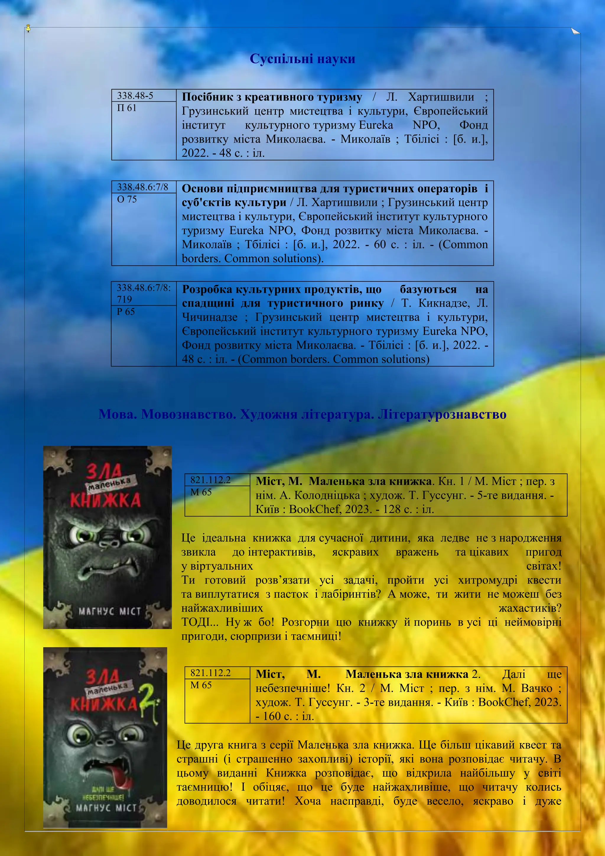 Суспільні науки
Мова. Мовознавство. Художня література. Літературознавство
Це ідеальна книжка для сучасної дитини, яка ледве не з народження
звикла до інтерактивів, яскравих вражень та цікавих пригод
у віртуальних світах!
Ти готовий розв’язати усі задачі, пройти усі хитромудрі квести
та виплутатися з пасток і лабіринтів? А може, ти жити не можеш без
найжахливіших жахастиків?
ТОДІ... Ну ж бо! Розгорни цю книжку й поринь в усі ці неймовірні
пригоди, сюрпризи і таємниці!
Це друга книга з серії Маленька зла книжка. Ще більш цікавий квест та
страшні (і страшенно захопливі) історії, які вона розповідає читачу. В
цьому виданні Книжка розповідає, що відкрила найбільшу у світі
таємницю! І обіцяє, що це буде найжахливіше, що читачу колись
доводилося читати! Хоча насправді, буде весело, яскраво і дуже
338.48-5 Посібник з креативного туризму / Л. Хартишвили ;
Грузинський центр мистецтва і культури, Європейський
інститут культурного туризму Eureka NPO, Фонд
розвитку міста Миколаєва. - Миколаїв ; Тбілісі : [б. и.],
2022. - 48 с. : іл.
П 61
338.48.6:7/8 Основи підприємництва для туристичних операторів і
суб'єктів культури / Л. Хартишвили ; Грузинський центр
мистецтва і культури, Європейський інститут культурного
туризму Eureka NPO, Фонд розвитку міста Миколаєва. -
Миколаїв ; Тбілісі : [б. и.], 2022. - 60 с. : іл. - (Common
borders. Common solutions).
О 75
338.48.6:7/8:
719
Розробка культурних продуктів, що базуються на
спадщині для туристичного ринку / Т. Кикнадзе, Л.
Чичинадзе ; Грузинський центр мистецтва і культури,
Європейський інститут культурного туризму Eureka NPO,
Фонд розвитку міста Миколаєва. - Тбілісі : [б. и.], 2022. -
48 с. : іл. - (Common borders. Common solutions)
Р 65
821.112.2 Міст, М. Маленька зла книжка. Кн. 1 / М. Міст ; пер. з
нім. А. Колодніцька ; худож. Т. Гуссунг. - 5-те видання. -
Київ : BookChef, 2023. - 128 с. : іл.
М 65
821.112.2 Міст, М. Маленька зла книжка 2. Далі ще
небезпечніше! Кн. 2 / М. Міст ; пер. з нім. М. Вачко ;
худож. Т. Гуссунг. - 3-те видання. - Київ : BookChef, 2023.
- 160 с. : іл.
М 65
 