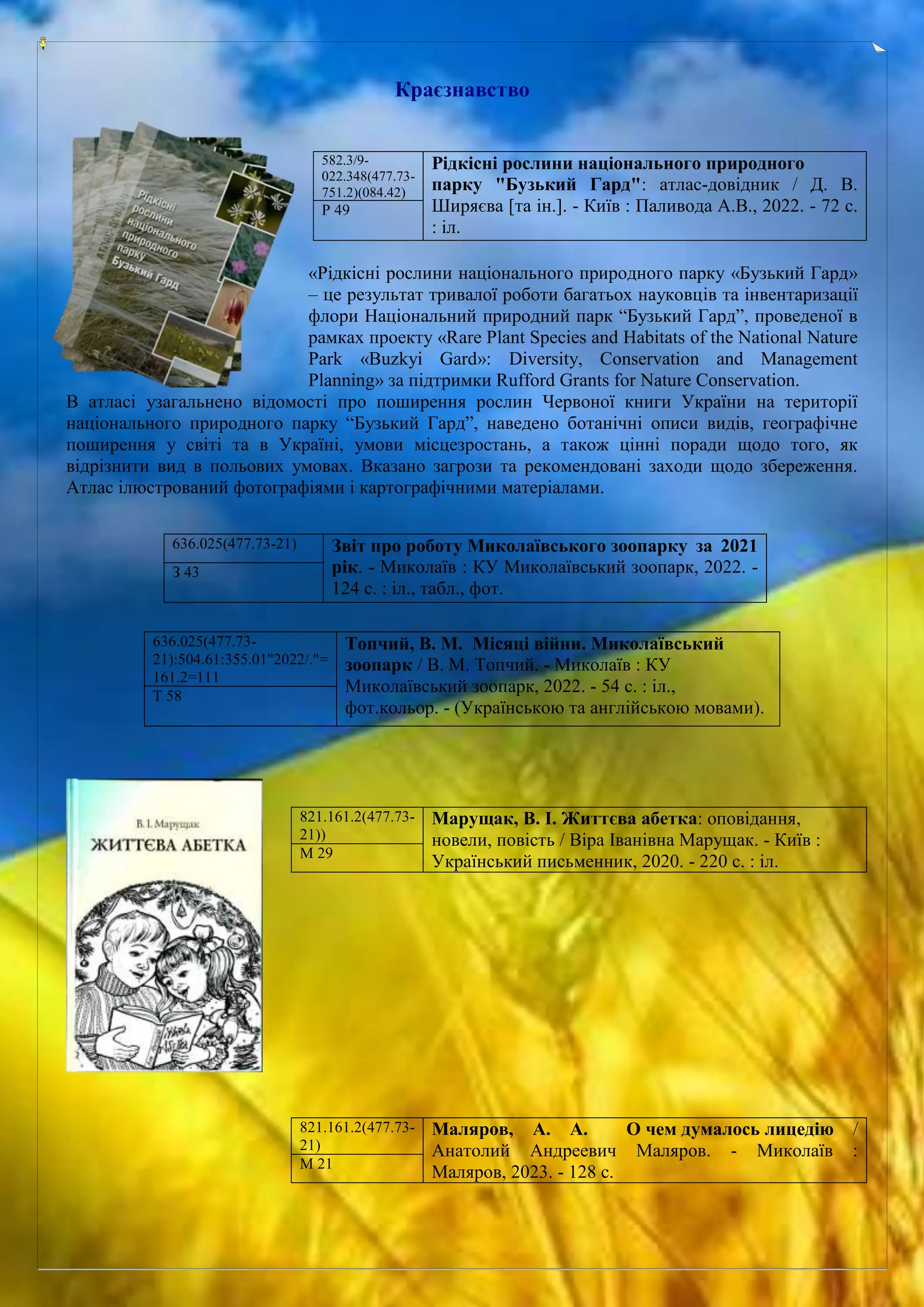 Краєзнавство
«Рідкісні рослини національного природного парку «Бузький Гард»
– це результат тривалої роботи багатьох науковців та інвентаризації
флори Національний природний парк “Бузький Гард”, проведеної в
рамках проекту «Rare Plant Species and Habitats of the National Nature
Park «Buzkyi Gard»: Diversity, Conservation and Management
Planning» за підтримки Rufford Grants for Nature Conservation.
В атласі узагальнено відомості про поширення рослин Червоної книги України на території
національного природного парку “Бузький Гард”, наведено ботанічні описи видів, географічне
поширення у світі та в Україні, умови місцезростань, а також цінні поради щодо того, як
відрізнити вид в польових умовах. Вказано загрози та рекомендовані заходи щодо збереження.
Атлас ілюстрований фотографіями і картографічними матеріалами.
582.3/9-
022.348(477.73-
751.2)(084.42)
Рідкісні рослини національного природного
парку "Бузький Гард": атлас-довідник / Д. В.
Ширяєва [та ін.]. - Київ : Паливода А.В., 2022. - 72 с.
: іл.
Р 49
636.025(477.73-21) Звіт про роботу Миколаївського зоопарку за 2021
рік. - Миколаїв : КУ Миколаївський зоопарк, 2022. -
124 с. : іл., табл., фот.
З 43
636.025(477.73-
21):504.61:355.01"2022/."=
161.2=111
Топчий, В. М. Місяці війни. Миколаївський
зоопарк / В. М. Топчий. - Миколаїв : КУ
Миколаївський зоопарк, 2022. - 54 с. : іл.,
фот.кольор. - (Українською та англійською мовами).
Т 58
821.161.2(477.73-
21))
Марущак, В. І. Життєва абетка: оповідання,
новели, повість / Віра Іванівна Марущак. - Київ :
Український письменник, 2020. - 220 с. : іл.
М 29
821.161.2(477.73-
21)
Маляров, А. А. О чем думалось лицедію /
Анатолий Андреевич Маляров. - Миколаїв :
Маляров, 2023. - 128 с.
М 21
 