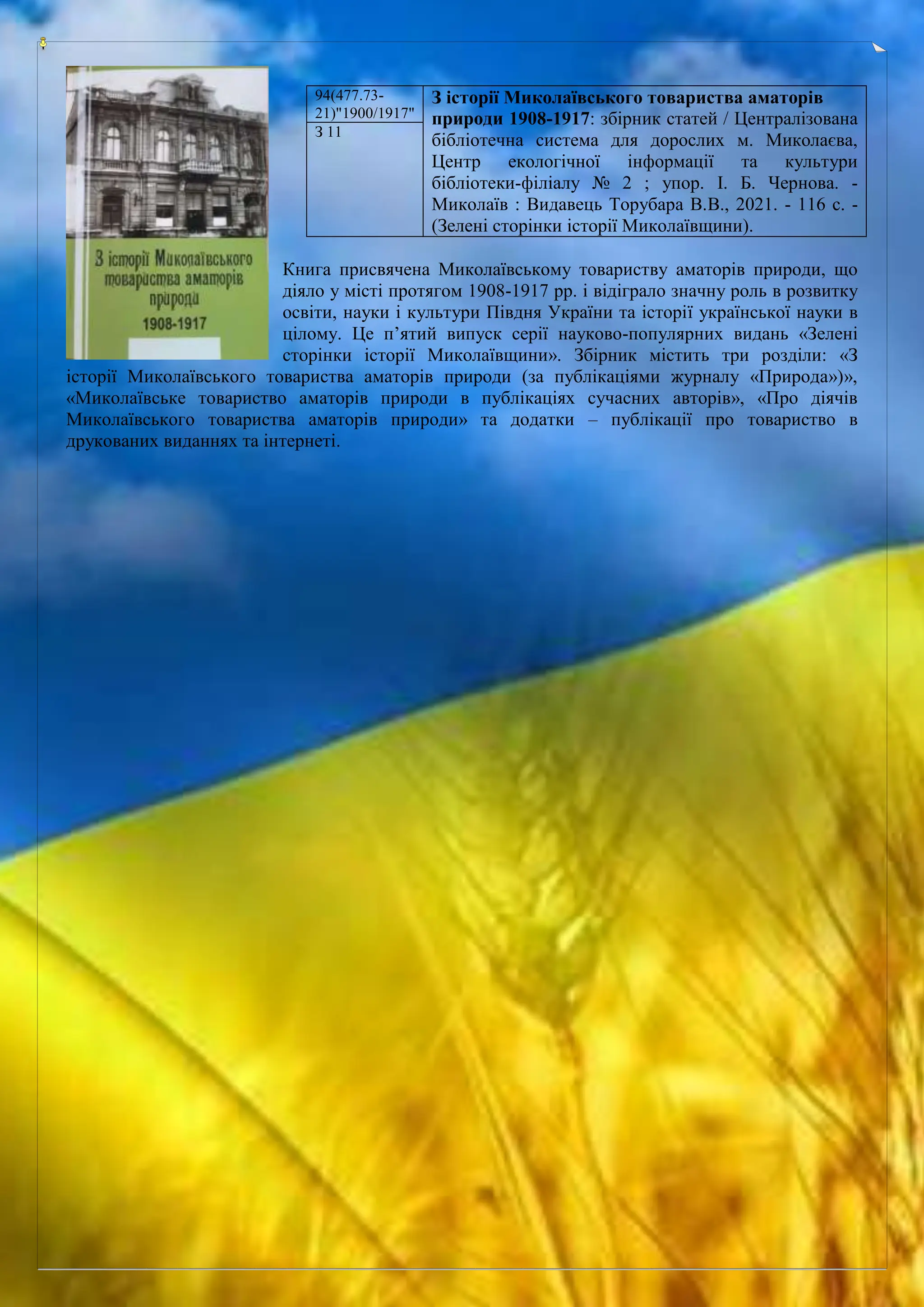 Книга присвячена Миколаївському товариству аматорів природи, що
діяло у місті протягом 1908-1917 рр. і відіграло значну роль в розвитку
освіти, науки і культури Півдня України та історії української науки в
цілому. Це п’ятий випуск серії науково-популярних видань «Зелені
сторінки історії Миколаївщини». Збірник містить три розділи: «З
історії Миколаївського товариства аматорів природи (за публікаціями журналу «Природа»)»,
«Миколаївське товариство аматорів природи в публікаціях сучасних авторів», «Про діячів
Миколаївського товариства аматорів природи» та додатки – публікації про товариство в
друкованих виданнях та інтернеті.
94(477.73-
21)"1900/1917"
З історії Миколаївського товариства аматорів
природи 1908-1917: збірник статей / Централізована
бібліотечна система для дорослих м. Миколаєва,
Центр екологічної інформації та культури
бібліотеки-філіалу № 2 ; упор. І. Б. Чернова. -
Миколаїв : Видавець Торубара В.В., 2021. - 116 с. -
(Зелені сторінки історії Миколаївщини).
З 11
 