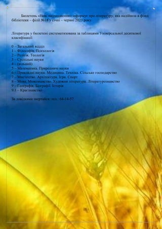 Бюлетень «Нові надходження» інформує про літературу, яка надійшла в фонд
бібліотеки – філії №18 у січні – червні 2023 року.
Література у бюлетені систематизована за таблицями Універсальної десяткової
класифікації:
0 – Загальний відділ
1 – Філософія. Психологія
2 – Релігія. Теологія
3 – Суспільні науки
4 – (вільний)
5 – Математика. Природничі науки
6 – Прикладні науки. Медицина. Техніка. Сільське господарство
7 – Мистецтво. Архітектура. Ігри. Спорт
8 – Мова. Мовознавство. Художня література. Літературознавство
9 – Географія. Біографії. Історія
9.1 – Краєзнавство
За довідками звертайся: тел.: 64-14-57
 
