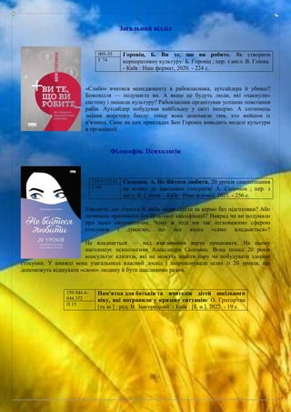 Загальний відділ
«Слабо» вчитися менеджменту в рабовласника, аутсайдера й убивці?
Божевілля — подумаєте ви. А якщо це будуть люди, які «хакнули»
систему і змінили культуру? Рабовласник організував успішне повстання
рабів. Аутсайдер побудував найбільшу у світі імперію. А злочинець
змінив жорстоку банду: тепер вона допомагає тим, хто вийшов із
в’язниці. Саме на цих прикладах Бен Горовіц виводить моделі культури
в організації.
Філософія. Психологія
Уявляєте, що сталося б, якби люди сідали за кермо без підготовки? Або
починали працювати без будь-якої кваліфікації? Навряд чи ви подумали
про щось оптимістичне. Чому ж тоді ми так легковажимо сферою
стосунків і думаємо, що все якось «само владнається»?
Не владнається — над взаєминами варто працювати. На цьому
наголошує психологиня Александра Соломон. Вона понад 20 років
консультує клієнтів, які не можуть знайти пару чи побудувати здорові
стосунки. У книжці вона узагальнила власний досвід і запропонувала шлях із 20 уроків, що
допоможуть відшукати «свою» людину й бути щасливими разом.
005-35 Горовіц, Б. Ви те, що ви робите. Як створити
корпоративну культуру/ Б. Горовіц ; пер. з англ. В. Глінка.
- Київ : Наш формат, 2020. - 224 с.
Г 74
159.9:177.61 Соломон, А. Не бійтеся любити. 20 уроків самопізнання
на шляху до щасливих стосунків/ А. Соломон ; пер. з
англ. В. Глінка. - Київ : Наш формат, 2021. - 256 с.
С 60
159.944.4-
044.372
Пам'ятка для батьків та вчителів дітей шкільного
віку, які потрапили у кризову ситуацію/ О. Григор'єва
[та ін.] ; ред. В. Завгородний. - Київ : [б. и.], 2022. - 19 с.
П 15
 