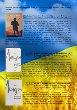 незвично. Інтерактивна моторошна забава для безстрашних дітей допоможе дітям полюбити
читання.
Колективна збірка поезій «Голос війни. Літературний фронт» від
українських дітей, що були в окупації, народилася під час
повномасштабного вторгнення росії в Україну і побачила світ у червні
2022 року. Основним змістом цієї збірки є вірші та оповідання
українських дітей, які були під тимчасовою окупацією. У збірці
відображені дорослі людські переживання війни очима маленьких
дітей. Багато з поезій цієї збірки написані під час тимчасової окупації
Чернігівської області впродовж квітня-березня 2022 року. У той час
багато родин із маленькими дітьми були в небезпеці, вони жили
тривалий час в укриттях і вірили в те, що українські захисники
переможуть у цій війні. Юні письменники передають усю любов, увесь свій біль, а разом із ним
святу віру у перемогу над ворогом у красі рими, у колоритному мереживі думок, у барвистій
палітрі рідної мови, свіжості та неповторності з «безмежним дотиком» до душі кожного, хто
збагачується саме такими духовними цінностями.
У повісті «Зелений Змій, або Алкогольні спогади» Джек Лондон відверто
згадує своє раннє знайомство з алкоголем та глибоко аналізує причини
його вживання, описує вплив хмільних напоїв на організм і душу. Автор
неодноразово підкреслює, що він не був алкоголіком від природи, однак
через хмільні напої міг легко втратити два десятки розкішних років, які
йому вдалося ще прожити. Він прагне застерегти від Зеленого Змія
гідних і найкращих людей, яких той підманює на «дорогу смерті».
Письменник шкодує, що Зеленого Змія вельми шанували у сучасному йому суспільстві, яке він
прямо називає «варварською цивілізацією», та сподівається, що Зелений Змій стане пережитком
того «темного» часу.
Роман «Міжзоряний мандрівник» — останній великий твір
письменника, що був надрукований за його життя (1915). У Сент-
Квентинській державній в’язниці відбуває довічне ув’язнення колишній
викладач аграрного коледжу, професор Дарел Стендінг. Він потрапив за
ґрати через вбивство колеги з ревнощів.
В’язничні наглядачі, караючи його за непокірність, щоразу
зашнуровують Дарела в брезентову «пекельну сорочку» — різновид
821.161.2 Голос війни. Літературний фронт / упор. Н. Калиновська.
- Хмельницький : Видавець Стасюк Л.С., 2022. - 100 с.
Г 61
821.111(73) Лондон, Д. Зелений Змій, або Алкогольні спогади /
Д. Лондон ; пер. з англ. М. Лисиченко ; худож. О. А.
Гугалова-Мєшкова. - Харків : Фоліо, 2020. - 188 с. -
(Зарубіжні авторські зібрання).
Л 76
821.111(73) Лондон, Д. Зелений Змій, або Алкогольні спогади /
Д. Лондон ; пер. з англ.: В. Гладка, К. Корякіна ; худож.
О. А. Гугалова-Мєшкова. - Харків : Фоліо, 2020. - 283 с.
- (Зарубіжні авторські зібрання).
Л 76
 