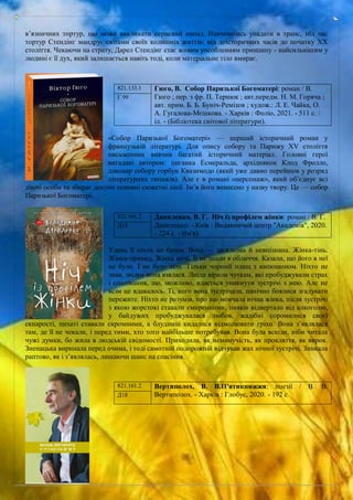 в’язничних тортур, що може викликати серцевий напад. Навчившись упадати в транс, під час
тортур Стендінг мандрує світами своїх колишніх життів: від доісторичних часів до початку ХХ
століття. Чекаючи на страту, Дарел Стендінг стає живим уособленням принципу - найсильнішим у
людині є її дух, який залишається навіть тоді, коли матеріальне тіло вмирає.
«Собор Паризької Богоматері» — перший історичний роман у
французькій літературі. Для опису собору та Парижу XV століття
письменник вивчив багатий історичний матеріал. Головні герої
вигадані автором: циганка Есмеральда, архідиякон Клод Фролло,
дзвонар собору горбун Квазимодо (який уже давно перейшов у розряд
літературних типажів). Але є в романі «персонаж», який об’єднує всі
діючі особи та збирає докупи основні сюжетні лінії. Ім’я його винесено у назву твору. Це — собор
Паризької Богоматері.
Удень її ніхто не бачив. Вона — загадкова й невпізнана. Жінка-тінь.
Жінка-привид. Жінка ночі. Її не знали в обличчя. Казали, що його в неї
не було. І не було тіла. Тільки чорний плащ з капюшоном. Ніхто не
знав, звідки вона взялася. Люди вірили чуткам, які пробуджували страх
і сподівання, що, можливо, вдасться уникнути зустрічі з нею. Але не
всім це вдавалось. Ті, кого вона зустрічала, панічно боялися згадувати
пережите. Ніхто не розумів, про що мовчала нічна жінка, після зустрічі
з якою жорстокі ставали смиренними, пияків відвертало від алкоголю,
у байдужих пробуджувалася любов, жадібні соромилися своєї
скнарості, пихаті ставали скромними, а блудниці кидалися відмолювати гріхи. Вона з’являлася
там, де її не чекали, і перед тими, хто того найбільше потребував. Вона була всюди, ніби читала
чужі думки, бо жила в людській свідомості. Приходила, як неминучість, як прокляття, як вирок.
Зненацька виринала перед очима, і тоді самотній подорожній відчував жах нічної зустрічі. Зникала
раптово, як і з’являлась, лишаючи шанс на спасіння.
821.133.1 Гюго, В. Собор Паризької Богоматері: роман / В.
Гюго ; пер. з фр. П. Тернюк ; авт.передм. Н. М. Горяча ;
авт. прим. Б. Б. Буніч-Ремізов ; худож.: Л. Е. Чайка, О.
А. Гугалова-Мєшкова. - Харків : Фоліо, 2021. - 511 с. :
іл. - (Бібліотека світової літератури).
Г 99
821.161.2 Даниленко, В. Г. Ніч із профілем жінки: роман / В. Г.
Даниленко. - Київ : Видавничий центр "Академія", 2020.
- 224 с. - (Ім'я).
Д18
821.161.2 Вертиполох, В. В.П'ятикнижжя: поезії / В. В.
Вертиполох. - Харків : Глобус, 2020. - 192 с
Д18
 