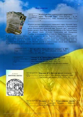 Краєзнавство
«Рідкісні рослини національного природного парку «Бузький Гард»
– це результат тривалої роботи багатьох науковців та інвентаризації
флори Національний природний парк “Бузький Гард”, проведеної в
рамках проекту «Rare Plant Species and Habitats of the National Nature
Park «Buzkyi Gard»: Diversity, Conservation and Management
Planning» за підтримки Rufford Grants for Nature Conservation.
В атласі узагальнено відомості про поширення рослин Червоної книги України на території
національного природного парку “Бузький Гард”, наведено ботанічні описи видів, географічне
поширення у світі та в Україні, умови місцезростань, а також цінні поради щодо того, як
відрізнити вид в польових умовах. Вказано загрози та рекомендовані заходи щодо збереження.
Атлас ілюстрований фотографіями і картографічними матеріалами.
582.3/9-
022.348(477.73-
751.2)(084.42)
Рідкісні рослини національного природного
парку "Бузький Гард": атлас-довідник / Д. В.
Ширяєва [та ін.]. - Київ : Паливода А.В., 2022. - 72 с.
: іл.
Р 49
636.025(477.73-21) Звіт про роботу Миколаївського зоопарку за 2021
рік. - Миколаїв : КУ Миколаївський зоопарк, 2022. -
124 с. : іл., табл., фот.
З 43
636.025(477.73-
21):504.61:355.01"2022/."=
161.2=111
Топчий, В. М. Місяці війни. Миколаївський
зоопарк / В. М. Топчий. - Миколаїв : КУ
Миколаївський зоопарк, 2022. - 54 с. : іл.,
фот.кольор. - (Українською та англійською мовами).
Т 58
821.161.2(477.73-
21))
Марущак, В. І. Життєва абетка: оповідання,
новели, повість / Віра Іванівна Марущак. - Київ :
Український письменник, 2020. - 220 с. : іл.
М 29
821.161.2(477.73-
21)
Маляров, А. А. О чем думалось лицедію /
Анатолий Андреевич Маляров. - Миколаїв :
Маляров, 2023. - 128 с.
М 21
 