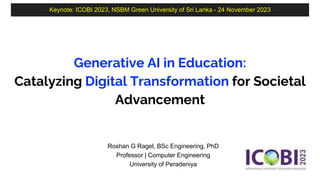 Keynote: ICOBI 2023, NSBM Green University of Sri Lanka - 24 November 2023
Generative AI in Education:
Catalyzing Digital Transformation for Societal
Advancement
Roshan G Ragel, BSc Engineering, PhD
Professor | Computer Engineering
University of Peradeniya
 
