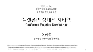 1
• 이번 발표문은 발표자의 박사학위 논문인 Sangyun Lee, ‘Incorporating Abuse of Economic Dependence into Competition Law’ (PhD thesis, Korea University 2023)
<https://ssrn.com/abstract=4503063> (이하 “AED (2023)”)의 내용과 플랫폼에 관한 기존 연구들의 내용(ssrn.com/author=2725648)을 참고하여 작성되었습니다.
발표 준비 과정에서 유익한 코멘트를 해주신 김혁용 박사님과, 처음 수직적 경쟁 관련하여 아이디어를 주신 배상원 박사님께 감사드립니다.
2023. 11. 24.
경쟁법학회 공동학술대회:
플랫폼과 경쟁법의 대응
플랫폼의 상대적 지배력
Platform’s Relative Dominance
이상윤
한국공정거래조정원 연구위원
 