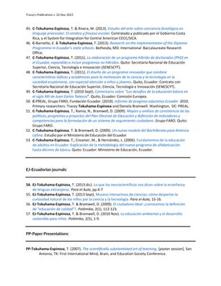 Tracey’s Publications v. 26 Nov 2023
45. C-Tokuhama-Espinosa, T. & Rivera, M. (2013). Estudio del arte sobre conciencia fonológica en
lenguaje preescolar: El cerebro y fracaso escolar. Contratado y publicado por el Gobierno Costa
Rica, y el System for Integration for Central American CECC/SICA.
46. C-Barnette, E. & Tokuhama-Espinosa, T. (2013). Research on the implementation of the Diploma
Programme in Ecuador’s state schools. Bethesda, MD: International Baccalaureate Research
Office.
47. C-Tokuhama-Espinosa, T. (2011). La elaboración de un programa híbrido de doctorados (PhD) en
el Ecuador, expandido a incluir programas no híbridos. Quito: Secretaría Nacional de Educación
Superior, Ciencia, Tecnología e Innovación (SENESCYT).
48. C-Tokuhama-Espinosa, T. (2011). El diseño de un programa innovador que combine
características lúdicas y académicas para la motivación de la ciencia y la tecnología en la
sociedad ecuatoriana, con especial atención a niños y jóvenes. Quito, Ecuador: Contrato con
Secretaría Nacional de Educación Superior, Ciencia, Tecnología e Innovación (SENESCYT).
49. C-Tokuhama-Espinosa, T. (2010 Sept). Comentario sobre “Los desafíos de la educación básica en
el siglo XXI de Juan Carlos Tedesco”. Quito, Ecuador: Comisión Europea.
50. C-PREAL, Grupo FARO, Fundación Ecuador. (2010). Informe de progreso educativo Ecuador 2010.
Primary researchers: Tracey Tokuhama-Espinosa and Daniela Bramwell. Washington, DC: PREAL.
51. C-Tokuhama-Espinosa, T., Ramia, N., Bramwell, D. (2009). Mapeo y análisis de consistencia de las
políticas, programas y proyectos del Plan Decenal de Educación y definición de indicadores y
competencias para la formulación de un sistema de seguimiento ciudadano. Grupo FARO. Quito:
Grupo FARO.
52. C-Tokuhama-Espinosa, T. & Bramwell, D. (2009). Un nuevo modelo del Bachillerato para América
Latina. Estudio por el Ministerio de Educación del Ecuador
53. C-Tokuhama-Espinosa, T., Creamer, M., & Hernández, L. (2006). Fundamentos de la educación
de adultos en Ecuador: Explicación de la metodología del nuevo programa de alfabetización
hasta décimo de básica. Quito: Ecuador: Ministerio de Educación, Ecuador.
EJ-Ecuadorian journals:
54. EJ-Tokuhama-Espinosa, T. (2013 dic). Lo que los neurocientíficos nos dicen sobre la enseñanza
de lenguas extranjeros. Para el Aula, pp.4-7
55. EJ-Tokuhama-Espinosa, T. (2013 Sept). Museos interactivos de ciencias: cómo despertar la
curiosidad natural de los niños por la ciencia y la tecnología. Para el Aula, 15-16.
56. EJ-Tokuhama-Espinosa, T. & Bramwell, D. (2009). El ciudadano ideal: ¿conocemos la definición
de “educación de calidad”?. Polémika, 2(1), 112-123.
57. EJ-Tokuhama-Espinosa, T. & Bramwell, D. (2010 Nov). La educación ambiental y el desarrollo
sostenible para niños. Polémika, 2(5), 1-9.
PP-Paper Presentations:
PP-Tokuhama-Espinosa, T. (2007). The scientifically substantiated art of teaching. [poster session]. San
Antonio, TX: First International Mind, Brain, and Education Society Conference.
 