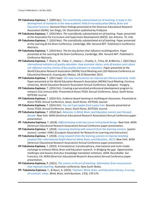 Tracey’s Publications v. 26 Nov 2023
PP-Tokuhama-Espinosa, T. (2009 Apr). The scientifically substantiated art of teaching: A study in the
development of standards in the new academic field of neuroeducation (Mind, Brain and
Education Science). Doctoral thesis findings presented at the American Educational Research
Association (AERA). San Diego, CA. Dissertation published by ProQuest.
PP-Tokuhama-Espinosa, T. (2010 Mar). The scientifically substantiated art of teaching. Paper presented
at the Association for Curriculum and Supervision Development (ASCD). San Antonio, TX, USA.
PP-Tokuhama-Espinosa, T. (2010 Nov). The scientifically substantiated art of teaching. Paper presented
at the Learning & the Brain Conference, Cambridge, MA: Harvard-MIT. Published in Conference
Abstracts.
PP-Tokuhama-Espinosa, T. (2010 Nov). The ten key factors that influence multilingualism. Paper
presented at the Learning & the Brain Conference, Cambridge, MA: Harvard-MIT. Published in
Conference Abstracts.
PP-Tokuhama-Espinosa, T. Rivera, M., Tobar, C., Solano, I., Proaño, S., Tirira, M. & Merino, I. (2013 Nov).
International indicators of quality education: How economic status, units of analysis and culture
can influence country choices of key quality indicators in education. Paper presented at the
World Education Research Association (WERA) Focal Meeting and 12th National Conference on
Educational Research, Guanajuato, Mexico, 18-22 November 2013.
PP-Tokuhama-Espinosa, T. (2015 Sept). One way neuroscience can improve pre-literacy and early math.
Paper presented at the World Education Research Association (WERA) Focal Meeting Corvinus
University, World Education Research Association Annual Conference, Budapest, Hungary.
PP-Tokuhama-Espinosa, T. (2016 Oct). Creating a personalized professional development program to
enhance 21st century skills. Presented at Korea TESOL Annual Conference, Seoul, South Korea.
KOTESOL Journal.
PP-Tokuhama-Espinosa, T. (2016 Oct). Evidence-based teaching in multilingual classrooms. Presented at
Korea TESOL Annual Conference, Seoul, South Korea. KOTESOL Journal.
PP-Tokuhama-Espinosa, T. (2016 Oct). You can’t get apples from a pear tree. Keynote presented at
Korea TESOL Annual Conference, Seoul, South Korea. KOTESOL Journal.
PP-Tokuhama-Espinosa, T. (2018 Apr). Advances in Mind, Brain, and Education science over the past
decade. New York: AERA (American Educational Research Association) Annual Conference paper
presentation.
PP -Tokuhama-Espinosa, T. (2018). Differentiating university course instructional design. New York: AERA
(American Educational Research Association) Annual Conference paper presentation.
PP-Tokuhama-Espinosa, T. (2018). Improving teaching with research from the learning sciences. [poster
session]. London: EARLI (European Association for Research on Learning and Instruction).
PP-Tokuhama-Espinosa, T. (2018). Using research from the learning sciences to improve teaching
(original title: International Delphi Panel on Mind, Brain, and Education, 2017). New York: AERA
(American Educational Research Association) Annual Conference paper presentation.
PP-Tokuhama-Espinosa, T. (2019). A translational, transdisciplinary, international and multi-modal
exchange to enhance Mind, Brain and Education research. In Bridging the gap: Opportunities
challenges and lessons from four knowledge translation initiatives. AERA Roundtable. San
Francisco, CA: AERA (American Educational Research Association) Annual Conference paper
presentation.
PP-Tokuhama-Espinosa, T. (2021). The science in the art of teaching: Information from neuroscience
that improves teaching. Australian conference, New South Wales.
PP- Tokuhama‐Espinosa, T., & Nouri, A. (2023). Teachers' Mind, Brain, and Education literacy: A survey
of scientists' views. Mind, Brain, and Education, 17(3), 170-174.
 