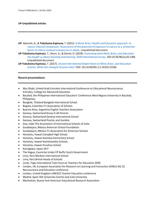 Tracey’s Publications v. 26 Nov 2023
UP-Unpublished articles
UP- Manneh, A., & Tokuhama-Espinosa, T. (2021). A Mind, Brain, Health and Education approach to
nature-induced compassion: Assessment of the potential of exposure to nature as a protective
factor to induce nondual compassion in adults. Unpublished document.
UP-Tokuhama-Espinosa, T., Nouri, A., & Daniel, D. (2020). Evaluating what Mind, Brain, and Education
has taught us about teaching and learning: 2020 International Survey. DOI:10.46786/ac20.1386
Unpublished document.
UP-Tokuhama-Espinosa, T. (2017). Second international Delphi Panel on Mind, Brain, and Education
Science: What has changed 10 years later? DOI: 10.13140/RG.2.2.14259.22560
Recent presentations:
• Abu Dhabi, United Arab Emirates International Conference on Educational Neuroscience,
Emirates, College for Advanced Education.
• Bacalod, the Philippines International Educators' Conference West Negros University in Bacolod,
Philippines.
• Bangkok, Thailand Bangkok International School
• Bogotá, Colombia Tri-Association of Schools
• Buenos Aires, Argentina English Teachers Association
• Geneva, Switzerland Know-It-All Parents
• Geneva, Switzerland Geneva International School
• Geneva, Switzerland Proctor and Gamble.
• Goa, India The Association of International Schools of India
• Guadalajara, México American School Foundation
• Guadalajara, México Tri-Association for American Schools
• Honolulu, Hawaii Campbell High School.
• Honolulu, Hawaii Kaimiloa Elementary School
• Honolulu, Hawaii Kamehameha Schools.
• Honolulu, Hawaii Punahou School
• Kamagawa, Japan JALT
• The Hague, Countries Under EP Nuffic Dutch Government
• Lima, Peru Markam International School
• Lima, Perú British Heads of Schools
• Lomé, Togo International Task Force on Teachers for Education 2030
• London, UK, European Association for Research on Learning and Instruction (EARLI) SIG 22
Neuroscience and Education conference
• London, United Kingdom UNESCO Teacher Education conference
• Madrid, Spain SEK University-Camilo José Cela University
• Manhattan, Nueva York American Educational Research Association
 
