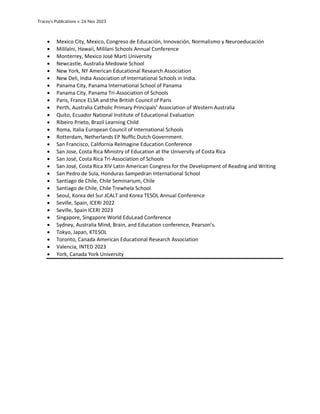 Tracey’s Publications v. 26 Nov 2023
• Mexico City, Mexico, Congreso de Educación, Innovación, Normalismo y Neuroeducación
• Mililalni, Hawaii, Mililani Schools Annual Conference
• Monterrey, Mexico José Marti University
• Newcastle, Australia Medowie School
• New York, NY American Educational Research Association
• New Deli, India Association of International Schools in India.
• Panama City, Panama International School of Panama
• Panama City, Panama Tri-Association of Schools
• Paris, France ELSA and the British Council of Paris
• Perth, Australia Catholic Primary Principals’ Association of Western Australia
• Quito, Ecuador National Institute of Educational Evaluation
• Ribeiro Prieto, Brazil Learning Child
• Roma, Italia European Council of International Schools
• Rotterdam, Netherlands EP Nuffic Dutch Government.
• San Francisco, California ReImagine Education Conference
• San Jose, Costa Rica Ministry of Education at the University of Costa Rica
• San José, Costa Rica Tri-Association of Schools
• San José, Costa Rica XIV Latin American Congress for the Development of Reading and Writing
• San Pedro de Sula, Honduras Sampedran International School
• Santiago de Chile, Chile Seminarium, Chile
• Santiago de Chile, Chile Trewhela School
• Seoul, Korea del Sur JCALT and Korea TESOL Annual Conference
• Seville, Spain, ICERI 2022
• Seville, Spain ICERI 2023
• Singapore, Singapore World EduLead Conference
• Sydney, Australia Mind, Brain, and Education conference, Pearson’s.
• Tokyo, Japan, KTESOL
• Toronto, Canada American Educational Research Association
• Valencia, INTED 2023
• York, Canada York University
 