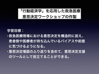 「行動経済学」を応用した救急医療
意思決定ワークショップの作製
学習目標：
•救急医療現場における意思決定を構造的に捉え、
患者側や医療者が持ち込んでいるバイアスや前提
に気づけるようになる。
•意思決定場面のふり返りを含めて、意思決定支援
のツールとして役立てることができる。
 
