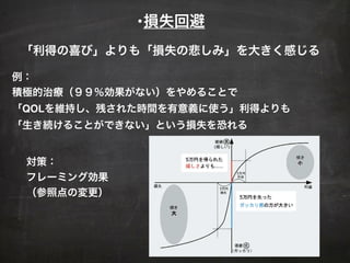 •損失回避
例：
積極的治療（９９％効果がない）をやめることで
「QOLを維持し、残された時間を有意義に使う」利得よりも
「生き続けることができない」という損失を恐れる
対策：
フレーミング効果
（参照点の変更）
「利得の喜び」よりも「損失の悲しみ」を大きく感じる
 