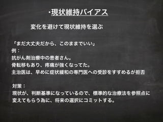 •現状維持バイアス
「まだ大丈夫だから、このままでいい」
例：
抗がん剤治療中の患者さん。
骨転移もあり、疼痛が強くなってた。
主治医は、早めに症状緩和の専門医への受診をすすめるが拒否
対策：
現状が、判断基準になっているので、標準的な治療法を参照点に
変えてもらう為に、将来の選択にコミットする。
変化を避けて現状維持を選ぶ
 
