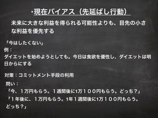 •現在バイアス（先延ばし行動）
「今はしたくない」
例：
ダイエットを始めようとしても。今日は食欲を優性し、ダイエットは明
日からにする
対策：コミットメント手段の利用
問い：
「今、１万円もらう。１週間後に1万１００円もらう。どっち？」
「１年後に、１万円もらう。1年１週間後に1万１００円もらう。
どっち？」
未来に大きな利益を得られる可能性よりも、目先の小さ
な利益を優先する
 