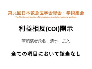 第51回⽇本救急医学会総会・学術集会
The 51st Annual Meeting of the Japanese Association for Acute Medicine
利益相反(COI)開⽰
筆頭演者⽒名：清⽔ 広久
全ての項⽬において該当なし
 