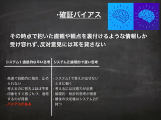 •確証バイアス
その時点で抱いた直観や観点を裏付けるような情報しか
受け容れず､反対意見には耳を貸さない
システム1:直感的な早い思考 システム2:論理的で遅い思考
• 高速で自動的に働き、止め
られない
• 考えるのに努力はほぼ不要
• 印象をすぐ感じたり、連想
するのが得意
•バイアスがある
• システム1で答えが出せない
ときに働く
• 考えるには注意力が必要
• 論理的・統計的思考が得意
• 最後の決定権はシステム2が
持つ
 