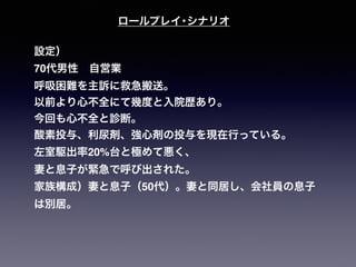 ロールプレイ･シナリオ
設定）
70代男性 自営業
呼吸困難を主訴に救急搬送。
以前より心不全にて幾度と入院歴あり。
今回も心不全と診断。
酸素投与、利尿剤、強心剤の投与を現在行っている。
左室駆出率20%台と極めて悪く、
妻と息子が緊急で呼び出された。
家族構成）妻と息子（50代）。妻と同居し、会社員の息子
は別居。
 