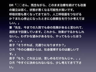 DR「○○さん、残念ながら、このまま治療を続けても改善
の確立は低く、状態が悪くなる可能性が高いです。
呼吸状態も悪くなってきており、人工呼吸器をつなげる
か？また心停止になったときに心肺蘇生を行うか考えてほ
しい。」
妻「先生、今までの入院でも命の危険があると言われて、
退院まで回復しています。これから、効果がでるかもしれ
ないし。わずかな望みがあるなら、やってもらったほう
が、、、」
息子「そうすれば、元通りになりますか？」
ＤＲ「今の心機能からは、社会復帰するのは厳しいで
す。」
息子「もう、これ以上は、苦しめるだけなんじゃ、、」
ＤＲ「今すぐに決められないなら、少し考えてきて下さ
い」
 