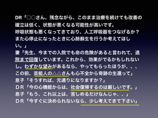 DR「○○さん、残念ながら、このまま治療を続けても改善の
確立は低く、状態が悪くなる可能性が高いです。
呼吸状態も悪くなってきており、人工呼吸器をつなげるか？
また心停止になったときに心肺蘇生を行うか考えてほし
い。」
妻「先生、今までの入院でも命の危険があると言われて、退
院まで回復しています。これから、効果がでるかもしれない
し。わずかな望みがあるなら、やってもらったほうが、、、
この前、芸能人の△△さんも心不全から奇跡の生還って」
息子「そうすれば、元通りになりますか？」
ＤＲ「今の心機能からは、社会復帰するのは厳しいです。」
息子「もう、これ以上は、苦しめるだけなんじゃ、、」
ＤＲ「今すぐに決められないなら、少し考えてきて下さい」
 