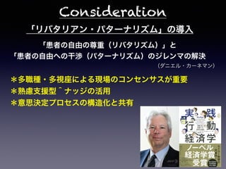 「リバタリアン・パターナリズム」の導入
「患者の自由の尊重（リバタリズム）」と
「患者の自由への干渉（パターナリズム）のジレンマの解決
＊多職種・多視座による現場のコンセンサスが重要
＊熟慮支援型＾ナッジの活用
＊意思決定プロセスの構造化と共有
Consideration
（ダニエル・カーネマン）
 