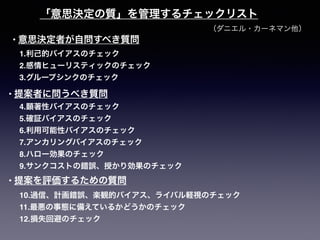 （ダニエル・カーネマン他）
「意思決定の質」を管理するチェックリスト
1.利己的バイアスのチェック
2.感情ヒューリスティックのチェック
3.グループシンクのチェック
4.顕著性バイアスのチェック
5.確証バイアスのチェック
6.利用可能性バイアスのチェック
7.アンカリングバイアスのチェック
8.ハロー効果のチェック
9.サンクコストの錯誤、授かり効果のチェック
10.過信、計画錯誤、楽観的バイアス、ライバル軽視のチェック
11.最悪の事態に備えているかどうかのチェック
12.損失回避のチェック
• 意思決定者が自問すべき質問
• 提案者に問うべき質問
• 提案を評価するための質問
 
