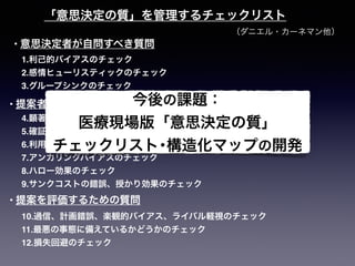 （ダニエル・カーネマン他）
「意思決定の質」を管理するチェックリスト
1.利己的バイアスのチェック
2.感情ヒューリスティックのチェック
3.グループシンクのチェック
4.顕著性バイアスのチェック
5.確証バイアスのチェック
6.利用可能性バイアスのチェック
7.アンカリングバイアスのチェック
8.ハロー効果のチェック
9.サンクコストの錯誤、授かり効果のチェック
10.過信、計画錯誤、楽観的バイアス、ライバル軽視のチェック
11.最悪の事態に備えているかどうかのチェック
12.損失回避のチェック
• 意思決定者が自問すべき質問
• 提案者に問うべき質問
• 提案を評価するための質問
今後の課題：
医療現場版「意思決定の質」
チェックリスト･構造化マップの開発
 