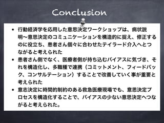 Conclusion
• 行動経済学を応用した意思決定ワークショップは、病状説
明〜意思決定のコミュニケーションを構造的に捉え、修正する
のに役立ち、患者さん個々に合わせたテイラード介入へとつ
ながると考えられた
• 患者さん側でなく、医療者側が持ち込むバイアスに気づき、そ
れを構造化し、多職種で連携（コミットメント、フィードバッ
ク、コンサルテーション）することで改善していく事が重要と
考えられた
• 意志決定に時間的制約のある救急医療現場でも、意思決定プ
ロセスを構造化することで、バイアスの少ない意思決定へつな
がると考えられた。
 