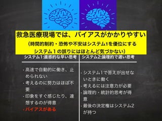 システム1:直感的な早い思考 システム2:論理的で遅い思考
• 高速で自動的に働き、止
められない
• 考えるのに努力はほぼ不
要
• 印象をすぐ感じたり、連
想するのが得意
•バイアスがある
• システム1で答えが出せな
いときに働く
• 考えるには注意力が必要
• 論理的・統計的思考が得
意
• 最後の決定権はシステム2
が持つ
救急医療現場では、バイアスがかかりやすい
（時間的制約・恐怖や不安はシステム1を優位にする
システム１の誤りにはほとんど気づかない）
 