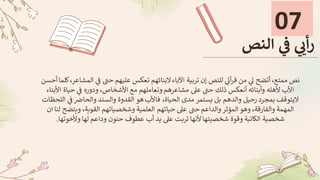 07
‫النص‬ ‫ي‬
‫ف‬ ‫ي‬ ‫ي‬
‫أي‬‫ر‬
‫ي‬
‫ف‬ ‫حن‬ ‫عليهم‬ ‫تعكس‬ ‫البنائهم‬‫اآلباء‬ ‫تربية‬ ‫إن‬ ‫للنص‬ ‫ي‬
‫أت‬‫ر‬‫ق‬ ‫من‬ ‫ي‬
‫ل‬ ‫أتضح‬ ،‫ممتع‬ ‫نص‬
‫أحسن‬‫كلما‬،‫المشاعر‬
‫حي‬ ‫ي‬
‫ف‬ ‫ودوره‬ ،‫األشخاص‬ ‫مع‬ ‫وتعاملهم‬‫مشاعرهم‬ ‫عىل‬ ‫حن‬ ‫ذلك‬ ‫أنعكس‬ ‫وأبنائه‬ ‫ألهله‬ ‫األب‬
‫األبناء‬ ‫اة‬
‫ي‬
‫ف‬‫والحاض‬ ‫والسند‬ ‫القدوة‬ ‫هو‬ ‫فاألب‬ ،‫الحياة‬ ‫مدى‬ ‫يستمر‬ ‫بل‬ ‫والدهم‬ ‫رحيل‬ ‫بمجرد‬ ‫اليتوقف‬
‫اللحظات‬
‫ويت‬ ،‫القوية‬ ‫وشخصياتهم‬ ‫العلمية‬ ‫حياتهم‬ ‫عىل‬ ‫حن‬ ‫والداعم‬‫المؤثر‬ ‫وهو‬ ،‫والفارقة‬ ‫المهمة‬
‫ان‬ ‫لنا‬ ‫ضح‬
‫وألخوت‬‫لها‬ ‫وداعم‬ ‫حنون‬ ‫عطوف‬ ‫أب‬ ‫يد‬ ‫عىل‬ ‫تربت‬ ‫ألنها‬‫شخصيتها‬ ‫وقوة‬ ‫الكاتبة‬ ‫شخصية‬
‫ها‬
.
 