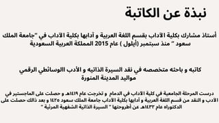 ‫الكاتبة‬ ‫عن‬ ‫نبذة‬
‫الملك‬ ‫“جامعة‬ ‫في‬ ‫اآلداب‬ ‫بكلية‬ ‫آدابها‬ ‫و‬ ‫العربية‬ ‫اللغة‬ ‫بقسم‬ ‫اآلداب‬ ‫بكلية‬ ‫مشارك‬ ‫أستاذ‬
‫السعودية‬ ‫العربية‬ ‫المملكة‬ 2015 ‫عام‬ ) ‫(أيلول‬ ‫سبتمبر‬ ‫منذ‬ “ ‫سعود‬
‫الرقمي‬ ‫االوسائطي‬ ‫األدب‬ ‫و‬ ‫الذاتيه‬ ‫السيرة‬ ‫نقد‬ ‫في‬ ‫متخصصه‬ ‫باحثه‬ ‫و‬ ‫كاتبه‬
‫المنورة‬ ‫المدينة‬ ‫مواليد‬
‫في‬ ‫الماجستير‬ ‫عىل‬ ‫حصلت‬ ‫و‬ ‫هـ‬١٤١٩ ‫عام‬ ‫تخرجت‬ ‫و‬ ‫الدمام‬ ‫في‬ ‫اآلداب‬ ‫كلية‬ ‫في‬ ‫الجامعية‬ ‫المرحلة‬ ‫درست‬
‫عىل‬ ‫حصلت‬ ‫ذالك‬ ‫بعد‬ ‫و‬ ١٤٢٥ ‫سعود‬ ‫الملك‬ ‫جامعة‬ ‫اآلداب‬ ‫بكلية‬ ‫آدابها‬ ‫و‬ ‫العربية‬ ‫اللغة‬ ‫قسم‬ ‫من‬ ‫النقد‬ ‫و‬ ‫اآلدب‬
“ ‫المرئية‬ ‫الشفهية‬ ‫الذاتية‬ ‫السيرة‬ “ ‫أطروحتها‬ ‫عن‬ ‫هـ‬١٤٣٢ ‫عام‬ ‫الدكتوراه‬
 