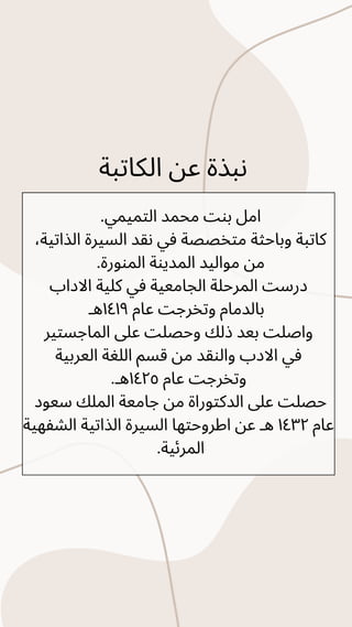 .‫التميمي‬ ‫محمد‬ ‫بنت‬ ‫امل‬
،‫الذاتية‬ ‫السيرة‬ ‫نقد‬ ‫في‬ ‫متخصصة‬ ‫وباحثة‬ ‫كاتبة‬
.‫المنورة‬ ‫المدينة‬ ‫مواليد‬ ‫من‬
‫االداب‬ ‫كلية‬ ‫في‬ ‫الجامعية‬ ‫المرحلة‬ ‫درست‬
‫هـ‬١٤١٩ ‫عام‬ ‫وتخرجت‬ ‫بالدمام‬
‫الماجستير‬ ‫عىل‬ ‫وحصلت‬ ‫ذلك‬ ‫بعد‬ ‫واصلت‬
‫العربية‬ ‫اللغة‬ ‫قسم‬ ‫من‬ ‫والنقد‬ ‫االدب‬ ‫في‬
.‫هـ‬١٤٢٥ ‫عام‬ ‫وتخرجت‬
‫سعود‬ ‫الملك‬ ‫جامعة‬ ‫من‬ ‫الدكتوراة‬ ‫عىل‬ ‫حصلت‬
‫الشفهية‬ ‫الذاتية‬ ‫السيرة‬ ‫اطروحتها‬ ‫عن‬ ‫هـ‬ ١٤٣٢ ‫عام‬
.‫المرئية‬
‫الكاتبة‬ ‫عن‬ ‫نبذة‬
 