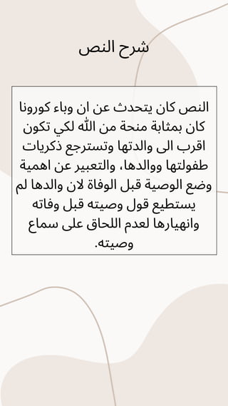 ‫النص‬ ‫شرح‬
‫كورونا‬ ‫وباء‬ ‫ان‬ ‫عن‬ ‫يتحدث‬ ‫كان‬ ‫النص‬
‫تكون‬ ‫لكي‬ ‫هللا‬ ‫من‬ ‫منحة‬ ‫بمثابة‬ ‫كان‬
‫ذكريات‬ ‫وتسترجع‬ ‫والدتها‬ ‫اىل‬ ‫اقرب‬
‫اهمية‬ ‫عن‬ ‫والتعبير‬ ،‫ووالدها‬ ‫طفولتها‬
‫لم‬ ‫والدها‬ ‫الن‬ ‫الوفاة‬ ‫قبل‬ ‫الوصية‬ ‫وضع‬
‫وفاته‬ ‫قبل‬ ‫وصيته‬ ‫قول‬ ‫يستطيع‬
‫سماع‬ ‫عىل‬ ‫اللحاق‬ ‫لعدم‬ ‫وانهيارها‬
.‫وصيته‬
 
