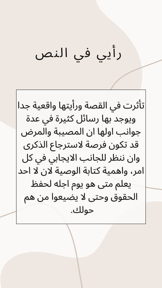 ‫النص‬ ‫في‬ ‫رأيي‬
‫جدا‬ ‫واقعية‬ ‫ورأيتها‬ ‫القصة‬ ‫في‬ ‫تأثرت‬
‫عدة‬ ‫في‬ ‫كثيرة‬ ‫رسائل‬ ‫بها‬ ‫ويوجد‬
‫والمرض‬ ‫المصيبة‬ ‫ان‬ ‫اولها‬ ‫جوانب‬
‫الذكرى‬ ‫السترجاع‬ ‫فرصة‬ ‫تكون‬ ‫قد‬
‫كل‬ ‫في‬ ‫االيجابي‬ ‫للجانب‬ ‫ننظر‬ ‫وان‬
‫احد‬ ‫ال‬ ‫الن‬ ‫الوصية‬ ‫كتابة‬ ‫واهمية‬ ،‫امر‬
‫لحفظ‬ ‫اجله‬ ‫يوم‬ ‫هو‬ ‫متى‬ ‫يعلم‬
‫هم‬ ‫من‬ ‫يضيعوا‬ ‫ال‬ ‫وحتى‬ ‫الحقوق‬
.‫حولك‬
 