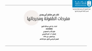 ‫ومحرجاتها‬ ‫الطفولة‬ ‫مفرحات‬
‫النوح‬ ‫عبدهللا‬ ‫علي‬ ‫رنا‬ :‫اعداد‬
442200685
‫السعودي‬ ‫األدب‬ ‫مقرر‬
‫التميمي‬ ‫أمل‬ .‫د‬.‫أ‬ :‫إشراف‬
٤٣٥ ‫عرب‬ :‫المقرر‬ ‫رمز‬
‫هـ‬١٤٤٥ ‫عام‬-‫األول‬ ‫الدراسي‬ ‫الفصل‬
‫واالجتماعية‬ ‫االنسانية‬ ‫العلوم‬ ‫كلية‬
‫وادابها‬ ‫العربية‬ ‫اللغة‬ ‫قسم‬
‫وجدي‬ ‫أبي‬ ‫مشلح‬ ‫في‬ ‫كتاب‬
 