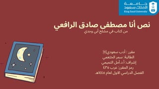 ‫الرافعي‬ ‫صادق‬ ‫مصطفى‬ ‫أنا‬ ‫نص‬
‫وجدي‬ ‫أبي‬ ‫مشلح‬ ‫في‬ ‫كتاب‬ ‫من‬
￼‫سعودي‬ ‫أدب‬ : ‫مقرر‬
‫الخثعمي‬ ‫سمر‬ :‫الطالبة‬
‫التميمي‬ ‫أمل‬.‫د‬.‫أ‬ :‫إشراف‬
٤٣٥ ‫عرب‬ :‫المقرر‬ ‫رمز‬
‫هـ‬١٤٤٥ ‫لعام‬ ‫االول‬ ‫الدراسي‬ ‫الفصل‬
 