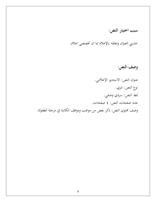 9
:‫النص‬ ‫اختيار‬ ‫سبب‬
‫وتعلقه‬ ‫ان‬‫و‬‫العن‬ ‫جذبين‬
‫ابإلعالم‬
.‫اعالم‬ ‫ختصصي‬ ‫ان‬ ‫مبا‬
:‫النص‬ ‫وصف‬
‫ان‬‫و‬‫عن‬
‫اإلعالمي‬ ‫االستديو‬ :‫النص‬
.
‫نثري‬ :‫النص‬ ‫نوع‬
.
‫وصفي‬ ‫سردي‬ :‫النص‬ ‫منط‬
.
:‫النص‬ ‫صفحات‬ ‫عدد‬
٤
‫صفحات‬
.
‫وصف‬
‫حمتوى‬
‫النص‬
‫اهب‬‫و‬‫م‬ ‫من‬ ‫بعض‬ ‫ذكر‬ :
‫اقف‬‫و‬‫وم‬
‫الكاتبة‬
‫لة‬‫و‬‫الطف‬ ‫مرحلة‬ ‫يف‬
.
 