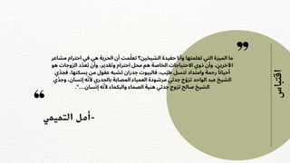‫التميمي‬ ‫أمل‬-
‫اقتباس‬
‫مشاعر‬ ‫احترام‬ ‫في‬ ‫هي‬ ‫الحرية‬ ‫أن‬ ‫مت‬‫ّل‬‫تع‬ ‫الشيخين؟‬ ‫حفيدة‬ ‫وأنا‬ ‫تعلمتها‬ ‫التي‬ ‫الميزة‬ ‫ما‬
‫هو‬ ‫الزوجات‬ ‫د‬‫ّد‬‫تع‬ ‫وأن‬ ،‫وتقدير‬ ‫احترام‬ ‫محل‬ ‫هم‬ ‫الخاصة‬ ‫االحتياجات‬ ‫ذوي‬ ‫وأن‬ ،‫اآلخرين‬
‫ي‬‫ّد‬‫فج‬ ،‫يسكنها‬ ‫من‬ ‫عقول‬ ‫تشبه‬ ‫جدران‬ ‫فالبيوت‬ ،‫ب‬‫ّي‬‫ط‬ ‫لنسل‬ ‫وامتداد‬ ‫رحمة‬ ‫ًا‬‫أحيان‬
‫ي‬‫ّد‬‫وج‬ ،‫إنسان‬ ‫ه‬‫ّن‬‫أل‬ ‫بالجدري‬ ‫المصابة‬ ‫العمياء‬ ‫مرشودة‬ ‫جدتي‬ ‫ج‬‫ّو‬‫تز‬ ‫الواحد‬ ‫عبد‬ ‫الشيخ‬
."....‫إنسان‬ ‫ه‬‫ّن‬‫أل‬ ‫والبكماء‬ ‫الصماء‬ ‫هنية‬ ‫جدتي‬ ‫تزوج‬ ‫صالح‬ ‫الشيخ‬
 