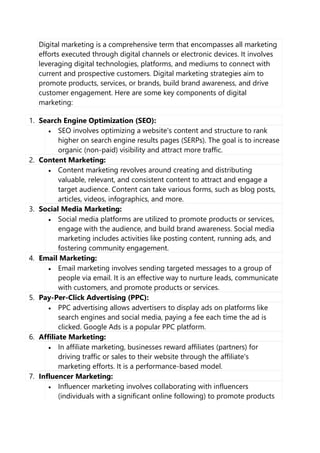 Digital marketing is a comprehensive term that encompasses all marketing
efforts executed through digital channels or electronic devices. It involves
leveraging digital technologies, platforms, and mediums to connect with
current and prospective customers. Digital marketing strategies aim to
promote products, services, or brands, build brand awareness, and drive
customer engagement. Here are some key components of digital
marketing:
1. Search Engine Optimization (SEO):
• SEO involves optimizing a website's content and structure to rank
higher on search engine results pages (SERPs). The goal is to increase
organic (non-paid) visibility and attract more traffic.
2. Content Marketing:
• Content marketing revolves around creating and distributing
valuable, relevant, and consistent content to attract and engage a
target audience. Content can take various forms, such as blog posts,
articles, videos, infographics, and more.
3. Social Media Marketing:
• Social media platforms are utilized to promote products or services,
engage with the audience, and build brand awareness. Social media
marketing includes activities like posting content, running ads, and
fostering community engagement.
4. Email Marketing:
• Email marketing involves sending targeted messages to a group of
people via email. It is an effective way to nurture leads, communicate
with customers, and promote products or services.
5. Pay-Per-Click Advertising (PPC):
• PPC advertising allows advertisers to display ads on platforms like
search engines and social media, paying a fee each time the ad is
clicked. Google Ads is a popular PPC platform.
6. Affiliate Marketing:
• In affiliate marketing, businesses reward affiliates (partners) for
driving traffic or sales to their website through the affiliate's
marketing efforts. It is a performance-based model.
7. Influencer Marketing:
• Influencer marketing involves collaborating with influencers
(individuals with a significant online following) to promote products
 