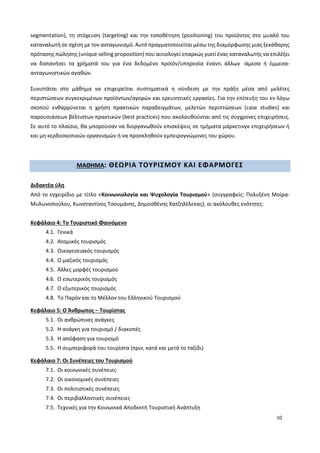 10
segmentation), τη στόχευση (targeting) και την τοποθέτηση (positioning) του προϊόντος στο μυαλό του
καταναλωτή σε σχέση με τον ανταγωνισμό. Αυτό πραγματοποιείται μέσω της διαμόρφωσης μιας ξεκάθαρης
πρότασης πώλησης (unique selling proposition) που αιτιολογεί επαρκώς γιατί ένας καταναλωτής να επιλέξει
να δαπανήσει τα χρήματά του για ένα δεδομένο προϊόν/υπηρεσία έναντι άλλων -άμεσα ή έμμεσα-
ανταγωνιστικών αγαθών.
Συνιστάται στο μάθημα να επιχειρείται συστηματικά η σύνδεση με την πράξη μέσα από μελέτες
περιπτώσεων συγκεκριμένων προϊόντων/αγορών και ερευνητικές εργασίες. Για την επίτευξη του εν λόγω
σκοπού ενθαρρύνεται η χρήση πρακτικών παραδειγμάτων, μελετών περιπτώσεων (case studies) και
παρουσιάσεων βέλτιστων πρακτικών (best practices) που ακολουθούνται από τις σύγχρονες επιχειρήσεις.
Σε αυτό το πλαίσιο, θα μπορούσαν να διοργανωθούν επισκέψεις σε τμήματα μάρκετινγκ επιχειρήσεων ή
και μη κερδοσκοπικών οργανισμών ή να προσκληθούν εμπειρογνώμονες του χώρου.
ΜΑΘΗΜΑ: ΘΕΩΡΙΑ ΤΟΥΡΙΣΜΟΥ ΚΑΙ ΕΦΑΡΜΟΓΕΣ
Διδακτέα ύλη
Από το εγχειρίδιο με τίτλο «Κοινωνιολογία και Ψυχολογία Τουρισμού» (συγγραφείς: Πολυξένη Μοίρα-
Μυλωνοπούλου, Κωνσταντίνος Τσουμάνης, Δημοσθένης Χατζηλέλεκας), οι ακόλουθες ενότητες:
Κεφάλαιο 4: Το Τουριστικό Φαινόμενο
4.1. Γενικά
4.2. Ατομικός τουρισμός
4.3. Οικογενειακός τουρισμός
4.4. Ο μαζικός τουρισμός
4.5. Άλλες μορφές τουρισμού
4.6. Ο εσωτερικός τουρισμός
4.7. Ο εξωτερικός τουρισμός
4.8. Το Παρόν και το Μέλλον του Ελληνικού Τουρισμού
Κεφάλαιο 5: Ο Άνθρωπος – Τουρίστας
5.1. Οι ανθρώπινες ανάγκες
5.2. Η ανάγκη για τουρισμό / διακοπές
5.3. Η απόφαση για τουρισμό
5.5. Η συμπεριφορά του τουρίστα (πριν, κατά και μετά το ταξίδι)
Κεφάλαιο 7: Οι Συνέπειες του Τουρισμού
7.1. Οι κοινωνικές συνέπειες
7.2. Οι οικονομικές συνέπειες
7.3. Οι πολιτιστικές συνέπειες
7.4. Οι περιβαλλοντικές συνέπειες
7.5. Τεχνικές για την Κοινωνικά Αποδεκτή Τουριστική Ανάπτυξη
 