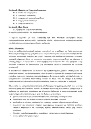 11
Κεφάλαιο 8: Η Εργασία στις Τουριστικές Επιχειρήσεις
8.1. Η ποικιλία των επαγγελμάτων
8.2. Η εποχικότητα της εργασίας
8.3. Η επαγγελματική τουριστική συνείδηση
8.4. Η επαγγελματική ικανοποίηση
8.5. Η επαγγελματική εξέλιξη
Κεφάλαιο 9: Ειδικά Θέματα
9.7. Προβλήματα Τουριστικής Ανάπτυξης
Οι ερωτήσεις-δραστηριότητες των ανωτέρω κεφαλαίων.
Το σχολικό εγχειρίδιο με τίτλο «Εφαρμογές Η/Υ στον Τουρισμό» (συγγραφείς: Σπύρος
Κουτσογεωργόπουλος, Χρήστος Λαλάς, Κωνσταντίνος Λιβαδάς) αξιοποιείται ως πληροφοριακός οδηγός
στο πλαίσιο του εργαστηριακού χαρακτήρα του μαθήματος.
Οδηγίες διδασκαλίας
Σκοποί του μαθήματος είναι αφενός να φέρει τους μαθητές και τις μαθήτριες του Τομέα Διοίκησης και
Οικονομίας σε επαφή με εισαγωγικές έννοιες που αφορούν τον τουρισμό (αειφόρος τουριστική ανάπτυξη,
τουριστική συμπεριφορά, διακρίσεις και μορφές τουρισμού, είδη εναλλακτικού τουρισμού, επιπτώσεις
τουρισμού, σύγχρονες τάσεις του τουριστικού φαινομένου, τουριστική συνείδηση) και αφετέρου οι
μαθητές/μαθήτριες να εξοικειωθούν με πρακτικές εφαρμογές και εργαλεία Τ.Π.Ε. που σχετίζονται με την
τουριστική μετακίνηση και δραστηριότητα (π.χ. ηλεκτρονικές κρατήσεις καταλυμάτων και εισιτηρίων
μετακίνησης).
Οι εκπαιδευτικοί ενθαρρύνονται να αξιοποιούν την ομαδοσυνεργατική μέθοδο υποστηρίζοντας και
αναθέτοντας ατομικές και ομαδικές εργασίες, όπου οι μαθητές/ μαθήτριες θα αυτενεργούν ερευνώντας
σχετικά με εισαγωγικές έννοιες και πρακτικές εφαρμογές. Συνιστάται οι ομάδες μαθητών/μαθητριών να
πραγματοποιούν ολιγόλεπτες παρουσιάσεις ενώπιον της τάξης, όπου θα υπάρχει η δυνατότητα
προβληματισμού, συζητήσεων ή και διορθώσεων από τους ίδιους τους μαθητές και τις μαθήτριες.
Η διδασκαλία του μαθήματος πραγματοποιείται εξ’ ολοκλήρου στα Εργαστήρια των Η/Υ, όπου μέσω της
ασφαλούς χρήσης του Διαδικτύου δίνεται η δυνατότητα εξοικείωσης των μαθητών/ μαθητριών με τη
διαδικασία της αναζήτησης πληροφοριών και αξιοποίησης δεδομένων με σκοπό τη δημιουργία απλής
τουριστικής μετακίνησης στο εσωτερικό ή/και στο εξωτερικό με αναζήτηση:
 χαρτών για εύρεση του γεωγραφικού περιβάλλοντος μετακίνησης και στοιχεία αυτού
 δρομολογίων όλων των Μ.Μ.Μ. και τρόπου κράτησης θέσεων και εισιτηρίων
 καταλυμάτων με σύγκριση προσφερομένων υπηρεσιών και τιμών καθώς και τρόπου κράτησης
 τουριστικών και πολιτιστικών στοιχείων συγκεκριμένων προορισμών με πρόσθετη αναζήτηση
ιστορικών πληροφοριών και αξιοποίηση σχετικού οπτικοακουστικού υλικού (π.χ. εικονική
περιήγηση),
 Μουσείων και εκθεμάτων με εύρεση πληροφοριών για τα σημαντικότερα εκθέματα και
 τρόπου κράτησης/αγοράς εισιτηρίων
 
