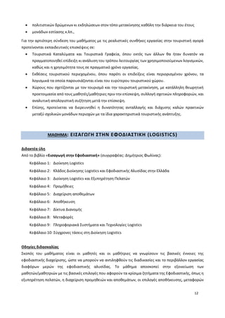 12
 πολιτιστικών δρώμενων κι εκδηλώσεων στον τόπο μετακίνησης καθόλη την διάρκεια του έτους
 μονάδων εστίασης κ.λπ.,
Για την αρτιότερη σύνδεση του μαθήματος με τις ρεαλιστικές συνθήκες εργασίας στην τουριστική αγορά
προτείνονται εκπαιδευτικές επισκέψεις σε:
 Τουριστικά Καταλύματα και Τουριστικά Γραφεία, όπου εκτός των άλλων θα ήταν δυνατόν να
πραγματοποιηθεί επίδειξη κι ανάλυση του τρόπου λειτουργίας των χρησιμοποιούμενων λογισμικών,
καθώς και η χρησιμότητα τους σε πραγματικό χρόνο εργασίας.
 Εκθέσεις τουριστικού περιεχομένου, όπου παρότι οι επιδείξεις είναι περιορισμένου χρόνου, τα
λογισμικά τα οποία παρουσιάζονται είναι του ευρύτερου τουριστικού χώρου.
 Χώρους που σχετίζονται με τον τουρισμό και την τουριστική μετακίνηση, με κατάλληλη θεωρητική
προετοιμασία από τους μαθητές/μαθήτριες πριν την επίσκεψη, συλλογή σχετικών πληροφοριών, και
αναλυτική απολογιστική συζήτηση μετά την επίσκεψη.
 Επίσης, προτείνεται να διερευνηθεί η δυνατότητας ανταλλαγής και διάχυσης καλών πρακτικών
μεταξύ σχολικών μονάδων περιοχών με τα ίδια χαρακτηριστικά τουριστικής ανάπτυξης.
ΜΑΘΗΜΑ: ΕΙΣΑΓΩΓΗ ΣΤΗΝ ΕΦΟΔΙΑΣΤΙΚΗ (LOGISTICS)
Διδακτέα ύλη
Από το βιβλίο «Εισαγωγή στην Εφοδιαστική» (συγγραφέας: Δημήτριος Φωλίνας):
Κεφάλαιο 1: Διοίκηση Logistics
Κεφάλαιο 2: Κλάδος Διοίκησης Logistics και Εφοδιαστικής Αλυσίδας στην Ελλάδα
Κεφάλαιο 3: Διοίκηση Logistics και Εξυπηρέτηση Πελατών
Κεφάλαιο 4: Προμήθειες
Κεφάλαιο 5: Διαχείριση αποθεμάτων
Κεφάλαιο 6: Αποθήκευση
Κεφάλαιο 7: Δίκτυα Διανομής
Κεφάλαιο 8: Μεταφορές
Κεφάλαιο 9: Πληροφοριακά Συστήματα και Τεχνολογίες Logistics
Κεφάλαιο 10: Σύγχρονες τάσεις στη Διοίκηση Logistics
Οδηγίες διδασκαλίας
Σκοπός του μαθήματος είναι οι μαθητές και οι μαθήτριες να γνωρίσουν τις βασικές έννοιες της
εφοδιαστικής διαχείρισης, ώστε να μπορούν να αντιληφθούν τις διαδικασίες και το περιβάλλον εργασίας
διαφόρων μερών της εφοδιαστικής αλυσίδας. Το μάθημα αποσκοπεί στην εξοικείωση των
μαθητών/μαθητριών με τις βασικές επιλογές που αφορούν τα κρίσιμα ζητήματα της Εφοδιαστικής, όπως η
εξυπηρέτηση πελατών, η διαχείριση προμηθειών και αποθεμάτων, οι επιλογές αποθήκευσης, μεταφορών
 